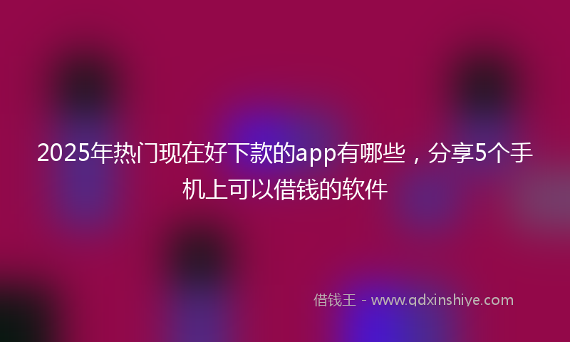2025年热门现在好下款的app有哪些，分享5个手机上可以借钱的软件