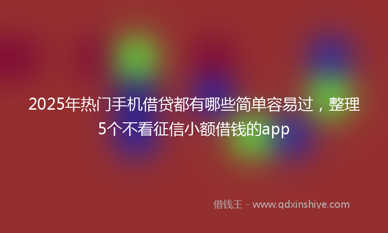2025年热门手机借贷都有哪些简单容易过，整理5个不看征信小额借钱的app