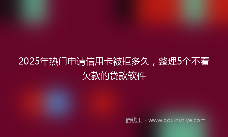 2025年热门申请信用卡被拒多久，整理5个不看欠款的贷款软件