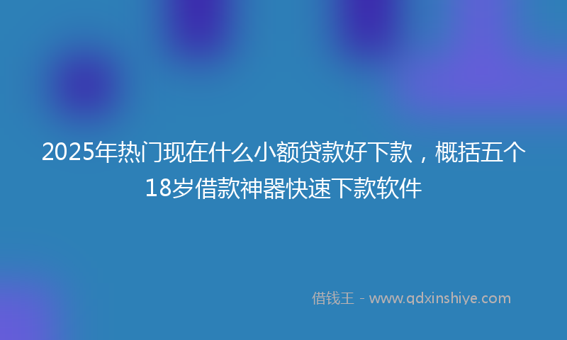 2025年热门现在什么小额贷款好下款，概括五个18岁借款神器快速下款软件