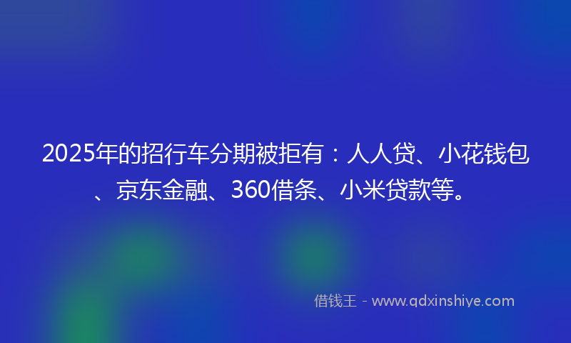 2025年的招行车分期被拒有：人人贷、小花钱包、京东金融、360借条、小米贷款等。