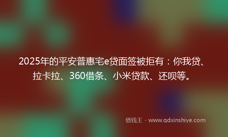 2025年的平安普惠宅e贷面签被拒有：你我贷、拉卡拉、360借条、小米贷款、还呗等。