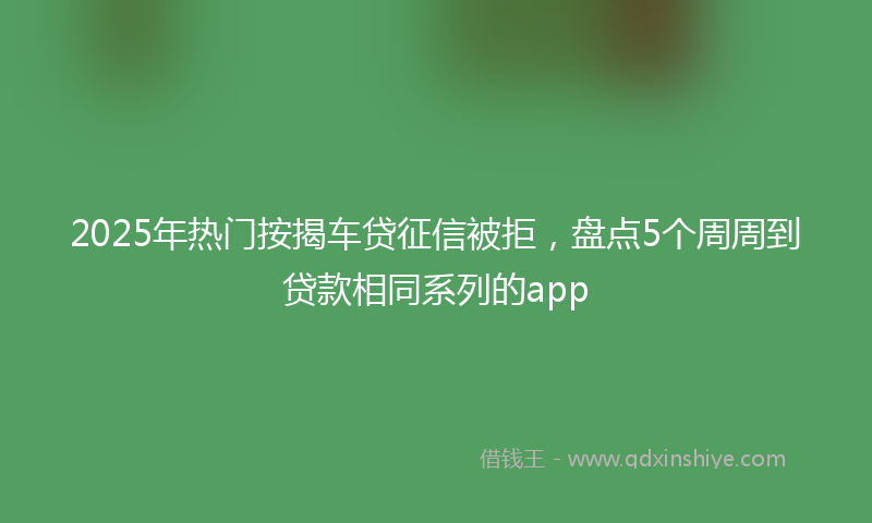 2025年热门按揭车贷征信被拒，盘点5个周周到贷款相同系列的app