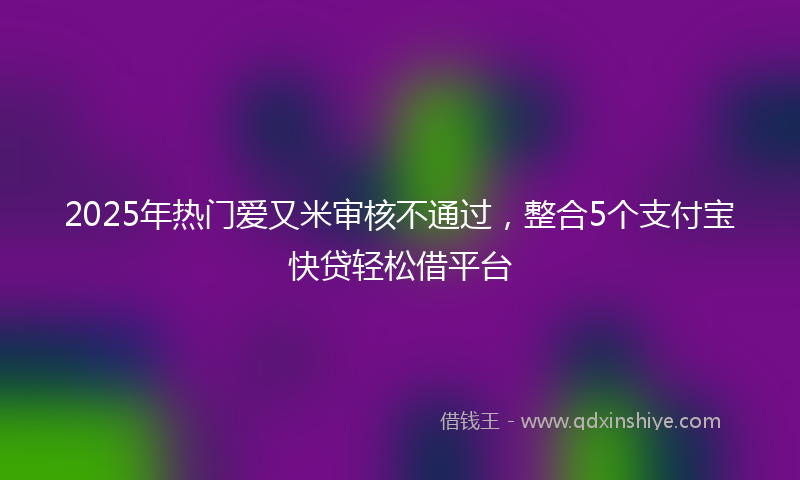 2025年热门爱又米审核不通过，整合5个支付宝快贷轻松借平台
