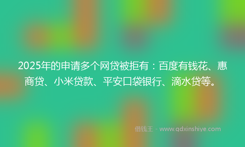 2025年的申请多个网贷被拒有：百度有钱花、惠商贷、小米贷款、平安口袋银行、滴水贷等。