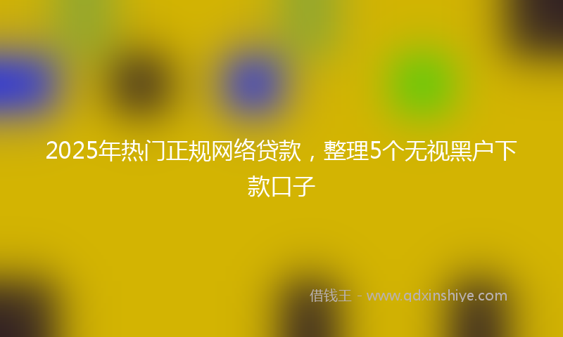 2025年热门正规网络贷款，整理5个无视黑户下款口子