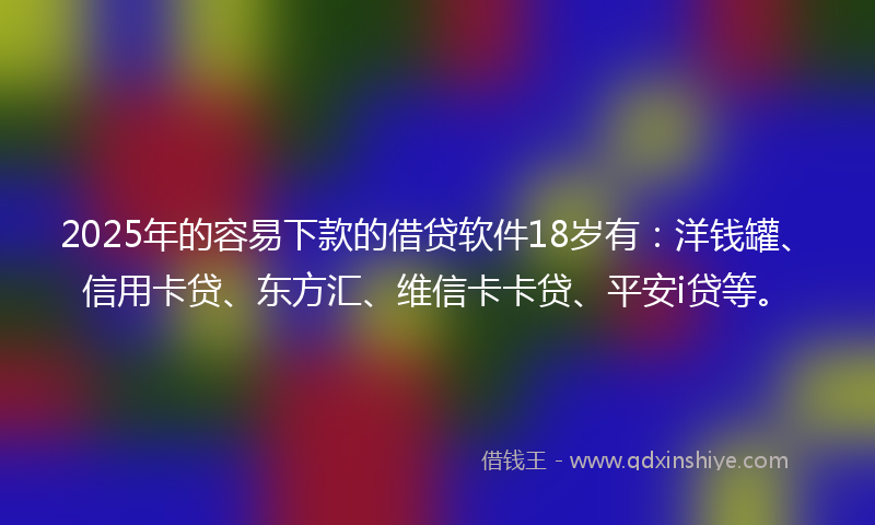 2025年的容易下款的借贷软件18岁有：洋钱罐、信用卡贷、东方汇、维信卡卡贷、平安i贷等。