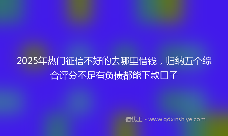 2025年热门征信不好的去哪里借钱，归纳五个综合评分不足有负债都能下款口子