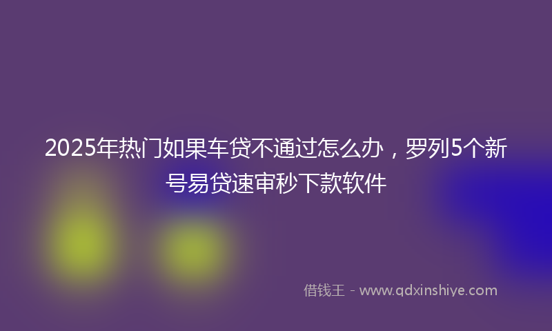 2025年热门如果车贷不通过怎么办，罗列5个新号易贷速审秒下款软件