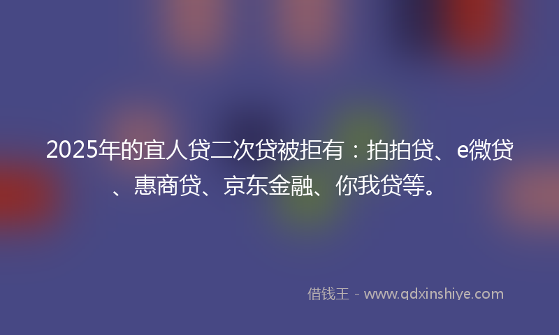 2025年的宜人贷二次贷被拒有：拍拍贷、e微贷、惠商贷、京东金融、你我贷等。