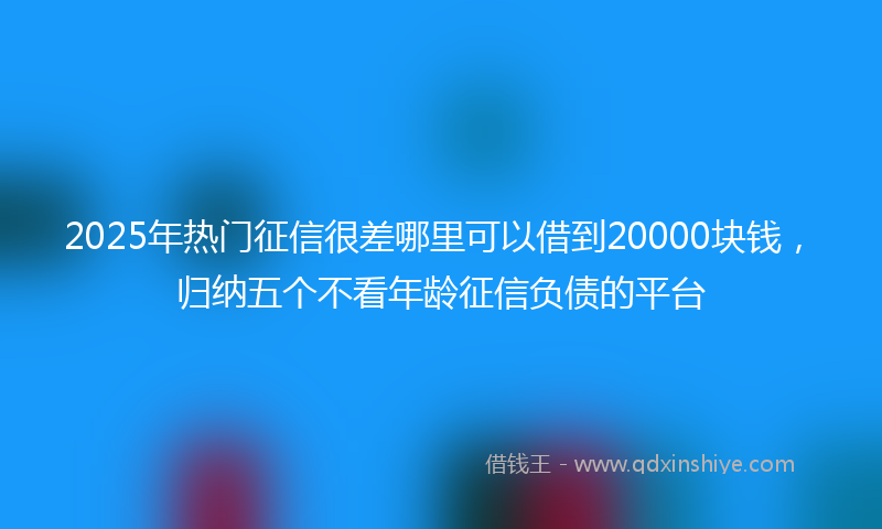 2025年热门征信很差哪里可以借到20000块钱，归纳五个不看年龄征信负债的平台