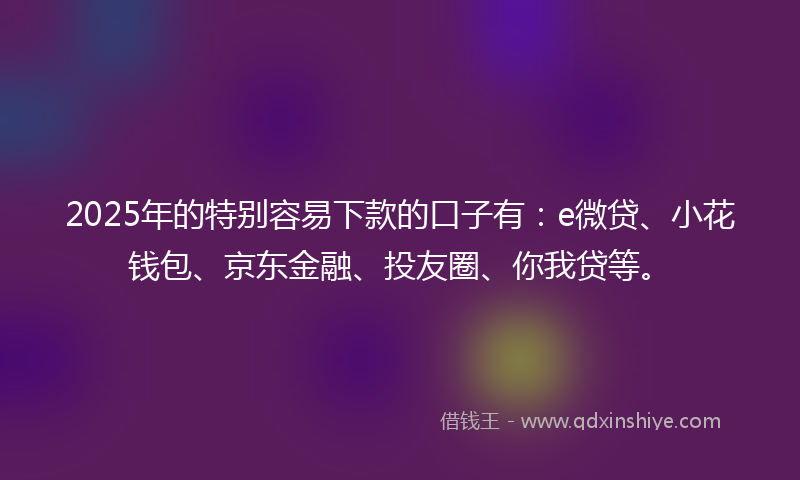 2025年的特别容易下款的口子有：e微贷、小花钱包、京东金融、投友圈、你我贷等。