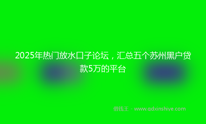 2025年热门放水口子论坛，汇总五个苏州黑户贷款5万的平台