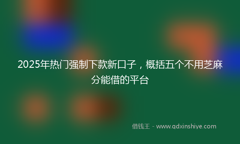 2025年热门强制下款新口子，概括五个不用芝麻分能借的平台