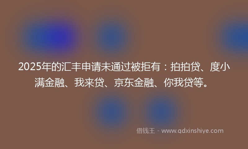2025年的汇丰申请未通过被拒有：拍拍贷、度小满金融、我来贷、京东金融、你我贷等。