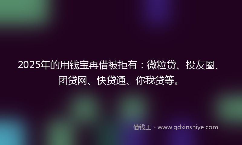 2025年的用钱宝再借被拒有：微粒贷、投友圈、团贷网、快贷通、你我贷等。