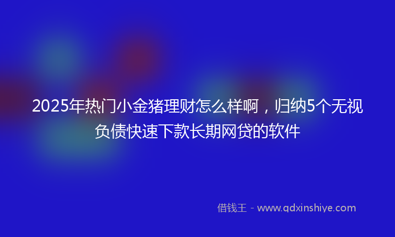 2025年热门小金猪理财怎么样啊，归纳5个无视负债快速下款长期网贷的软件