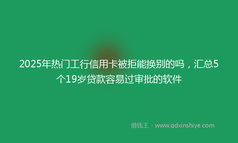 2025年热门工行信用卡被拒能换别的吗，汇总5个19岁贷款容易过审批的软件