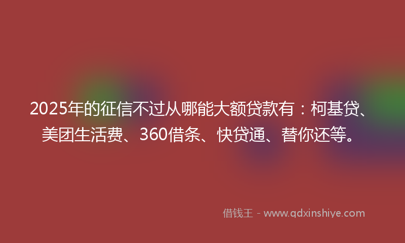 2025年的征信不过从哪能大额贷款有：柯基贷、美团生活费、360借条、快贷通、替你还等。