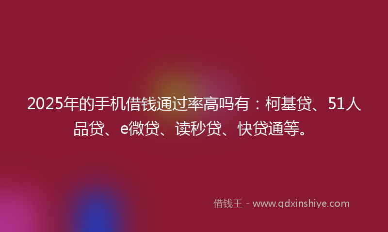 2025年的手机借钱通过率高吗有：柯基贷、51人品贷、e微贷、读秒贷、快贷通等。