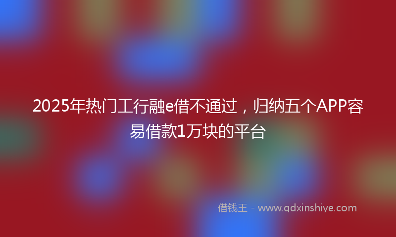 2025年热门工行融e借不通过，归纳五个APP容易借款1万块的平台