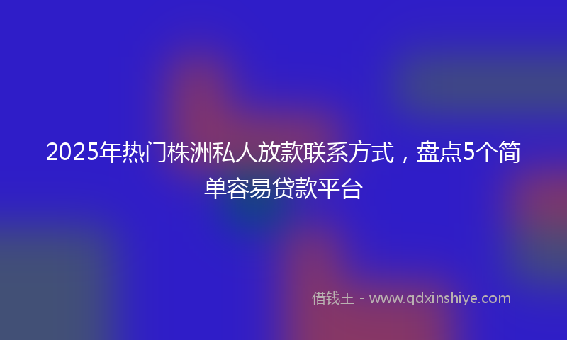 2025年热门株洲私人放款联系方式，盘点5个简单容易贷款平台