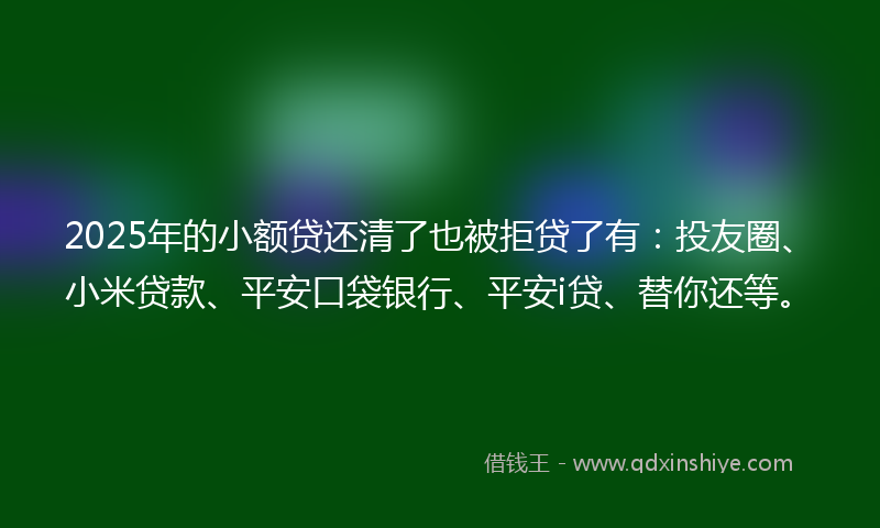2025年的小额贷还清了也被拒贷了有：投友圈、小米贷款、平安口袋银行、平安i贷、替你还等。