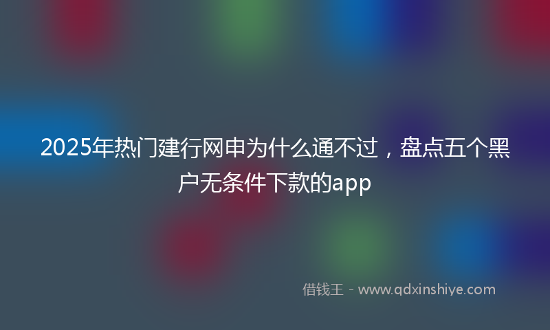 2025年热门建行网申为什么通不过，盘点五个黑户无条件下款的app