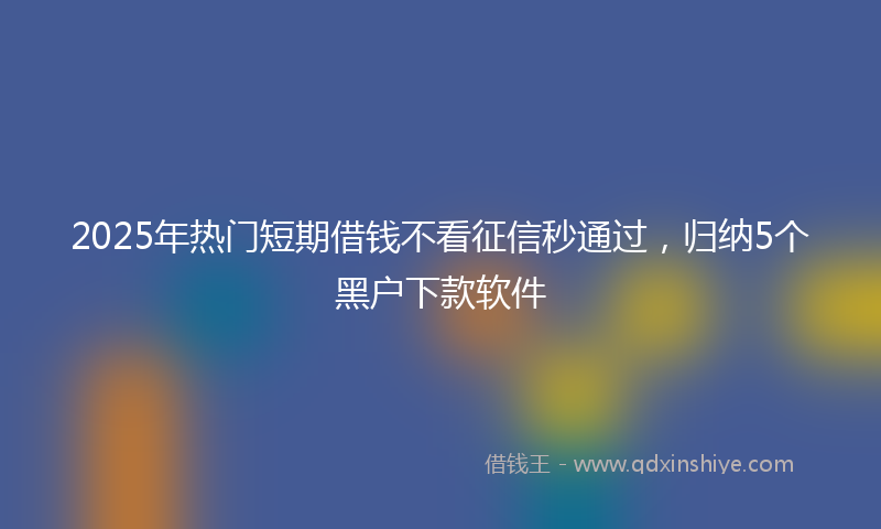 2025年热门短期借钱不看征信秒通过，归纳5个黑户下款软件