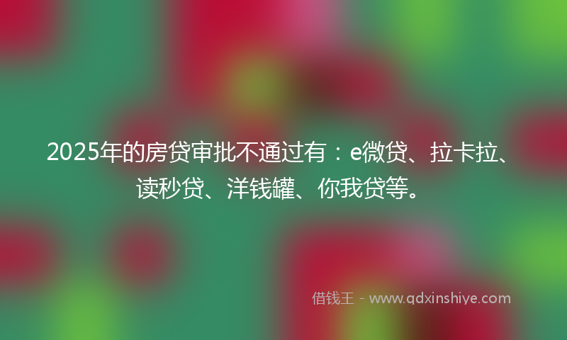 2025年的房贷审批不通过有：e微贷、拉卡拉、读秒贷、洋钱罐、你我贷等。