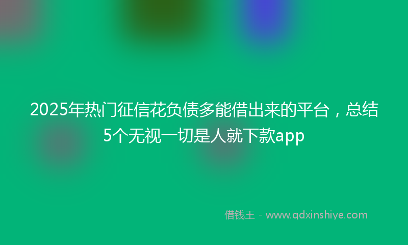 2025年热门征信花负债多能借出来的平台，总结5个无视一切是人就下款app