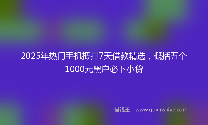 2025年热门手机抵押7天借款精选，概括五个1000元黑户必下小贷