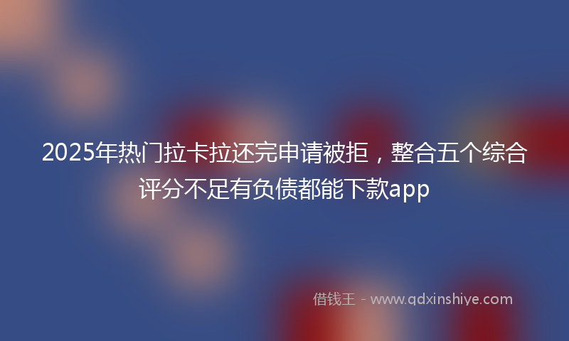 2025年热门拉卡拉还完申请被拒，整合五个综合评分不足有负债都能下款app