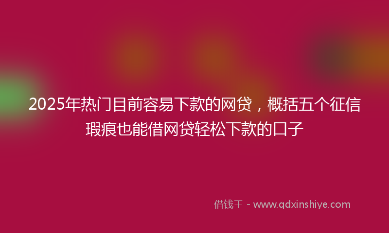 2025年热门目前容易下款的网贷，概括五个征信瑕疵也能借网贷轻松下款的口子
