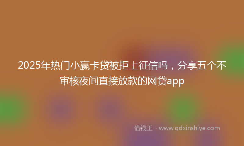 2025年热门小赢卡贷被拒上征信吗，分享五个不审核夜间直接放款的网贷app