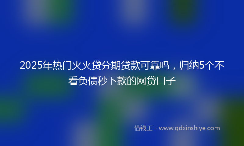 2025年热门火火贷分期贷款可靠吗，归纳5个不看负债秒下款的网贷口子