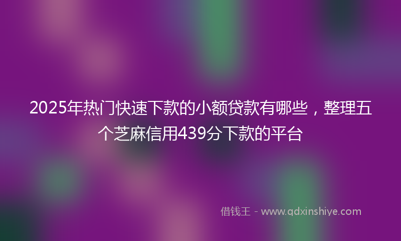 2025年热门快速下款的小额贷款有哪些，整理五个芝麻信用439分下款的平台