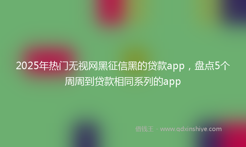 2025年热门无视网黑征信黑的贷款app，盘点5个周周到贷款相同系列的app