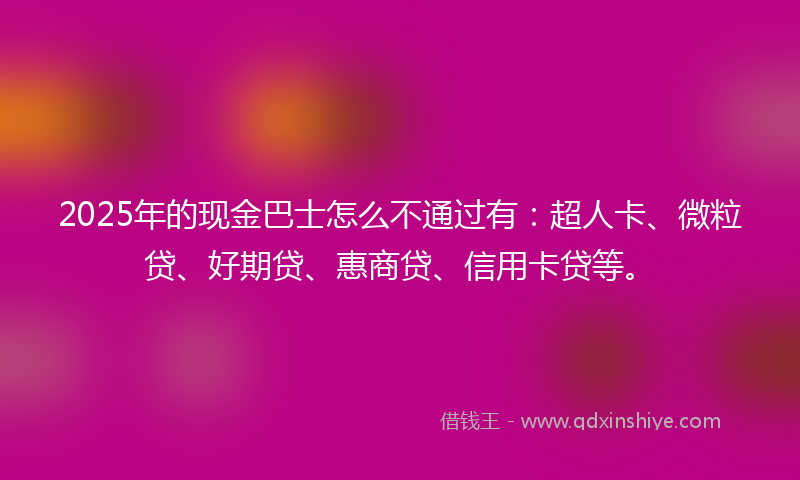 2025年的现金巴士怎么不通过有：超人卡、微粒贷、好期贷、惠商贷、信用卡贷等。