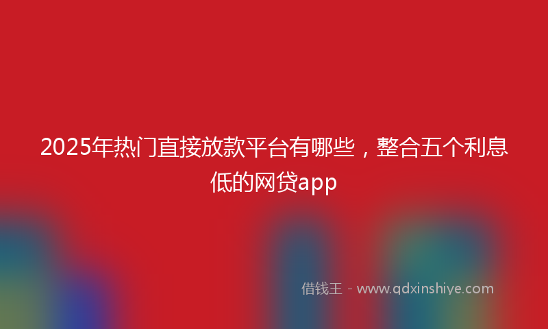 2025年热门直接放款平台有哪些，整合五个利息低的网贷app