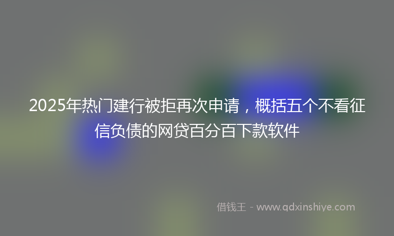 2025年热门建行被拒再次申请，概括五个不看征信负债的网贷百分百下款软件