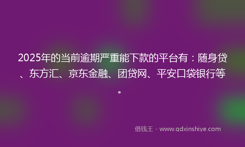 2025年的当前逾期严重能下款的平台有：随身贷、东方汇、京东金融、团贷网、平安口袋银行等。