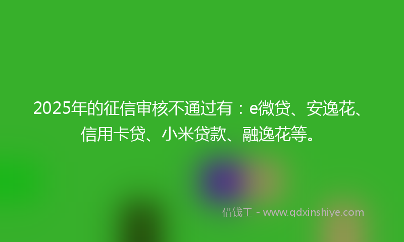 2025年的征信审核不通过有：e微贷、安逸花、信用卡贷、小米贷款、融逸花等。