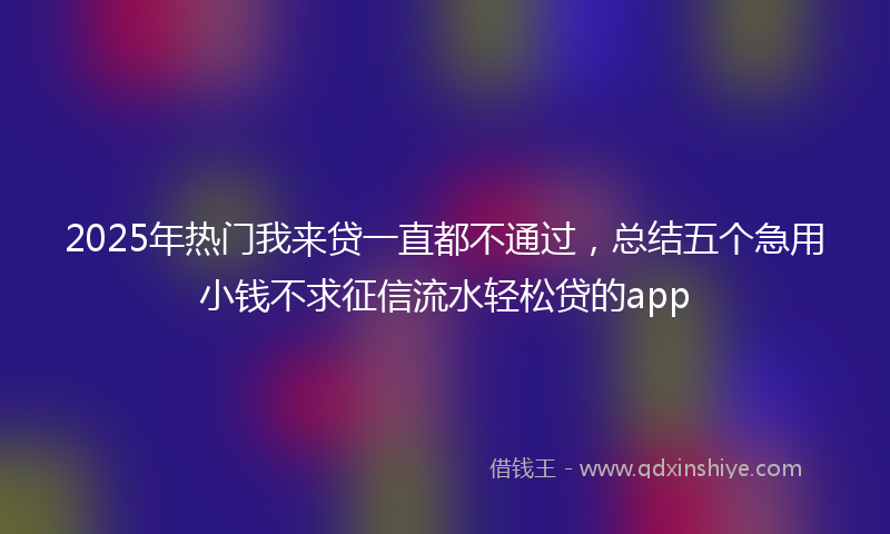 2025年热门我来贷一直都不通过，总结五个急用小钱不求征信流水轻松贷的app