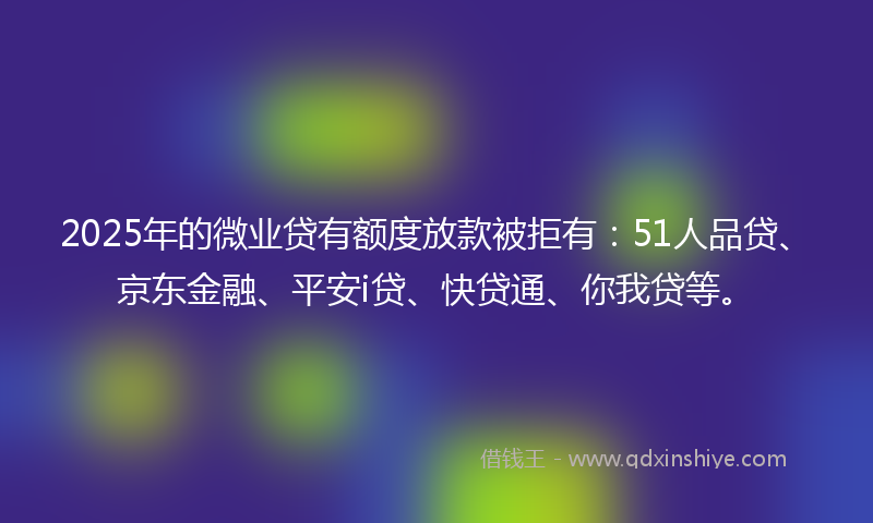 2025年的微业贷有额度放款被拒有：51人品贷、京东金融、平安i贷、快贷通、你我贷等。