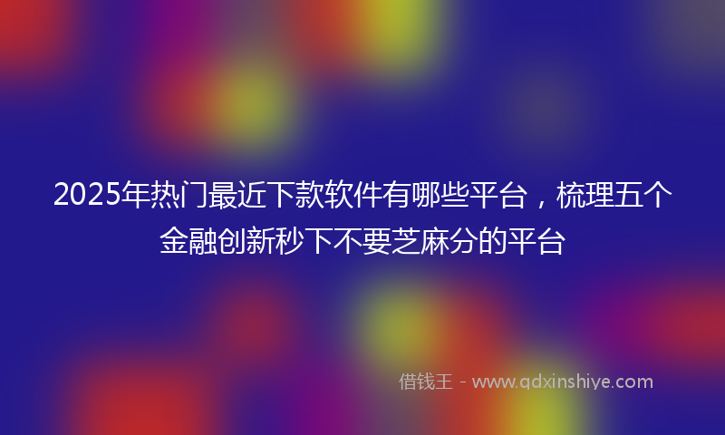 2025年热门最近下款软件有哪些平台，梳理五个金融创新秒下不要芝麻分的平台