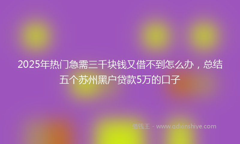 2025年热门急需三千块钱又借不到怎么办，总结五个苏州黑户贷款5万的口子