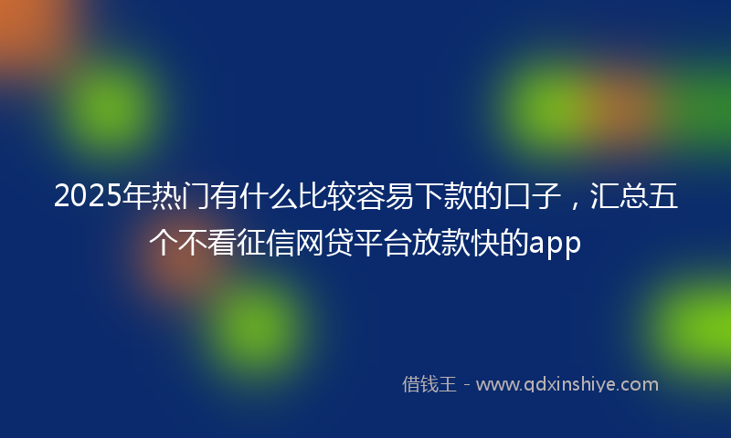 2025年热门有什么比较容易下款的口子，汇总五个不看征信网贷平台放款快的app