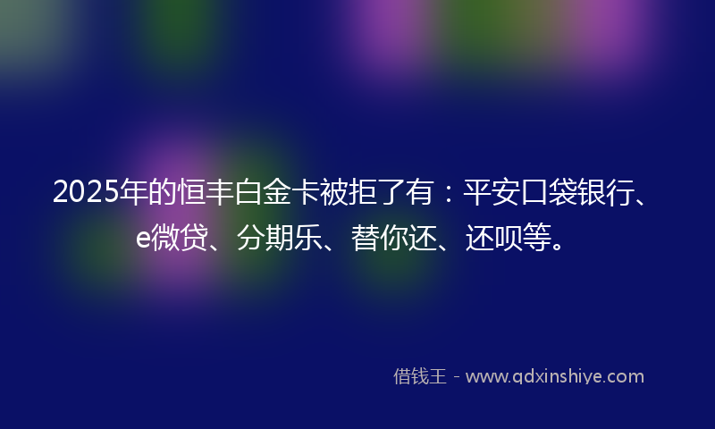 2025年的恒丰白金卡被拒了有：平安口袋银行、e微贷、分期乐、替你还、还呗等。