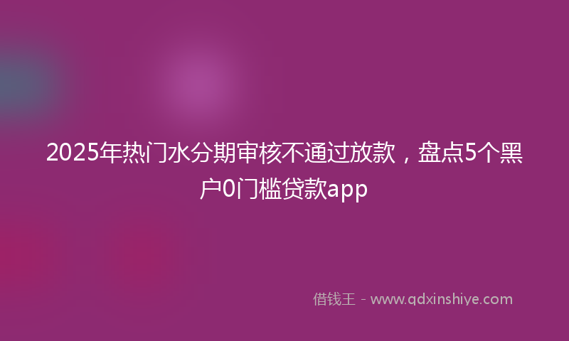 2025年热门水分期审核不通过放款，盘点5个黑户0门槛贷款app